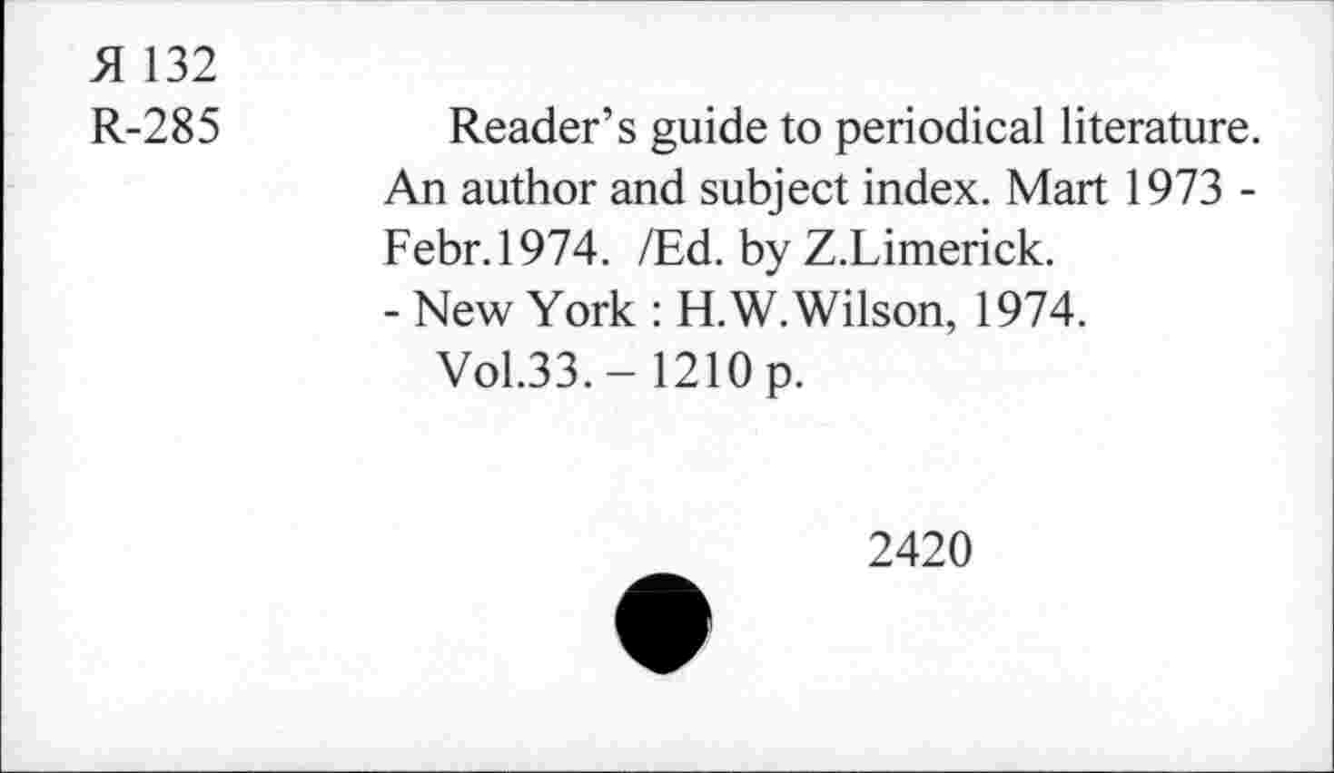 ﻿51 132
R-285
Reader’s guide to periodical literature. An author and subject index. Mart 1973 -Febr.1974. /Ed. by Z.Limerick.
- New York : H.W.Wilson, 1974.
Vol.33.- 1210 p.
2420